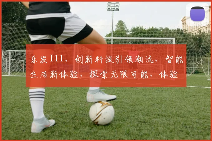 乐发Ill，创新科技引领潮流，智能生活新体验，探索无限可能，体验非凡未来。