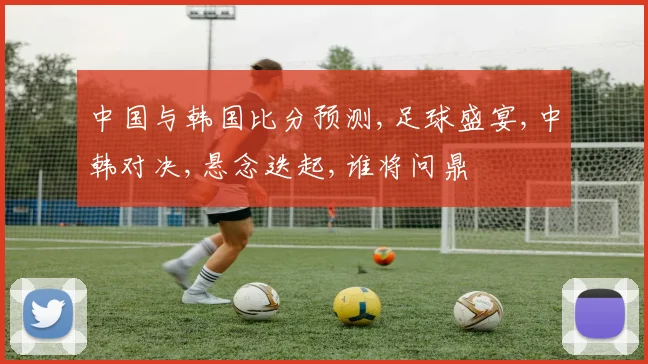 中国与韩国比分预测,足球盛宴,中韩对决,悬念迭起,谁将问鼎