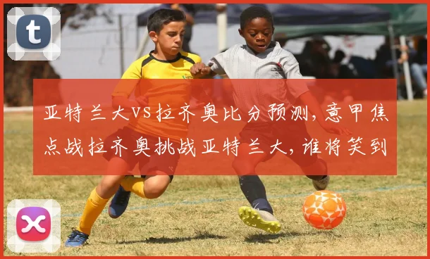 亚特兰大vs拉齐奥比分预测,意甲焦点战拉齐奥挑战亚特兰大,谁将笑到最后