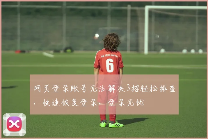 网页登录账号无法解决3招轻松排查，快速恢复登录，登录无忧