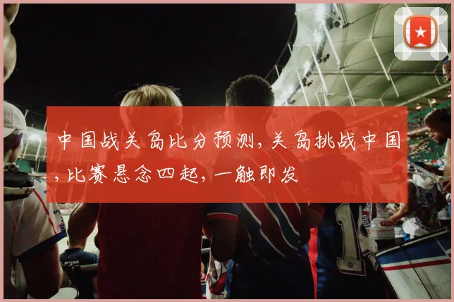 中国战关岛比分预测,关岛挑战中国,比赛悬念四起,一触即发